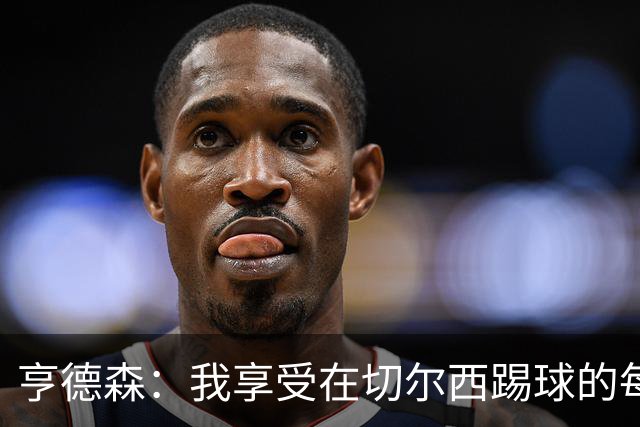 亨德森：我享受在切尔西踢球的每一秒；希望大马丁一切安好