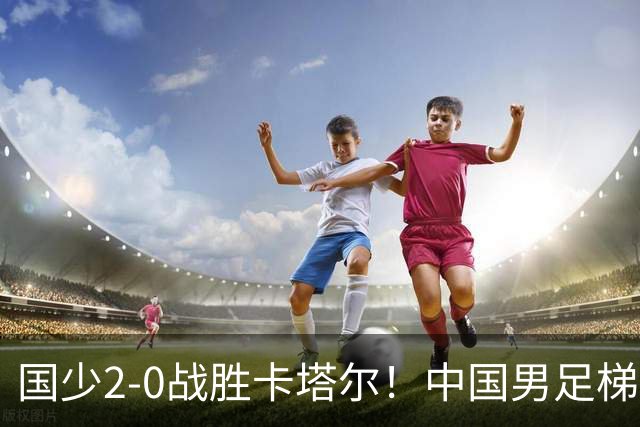 国少2-0战胜卡塔尔！中国男足梯队迎来复苏，成年队面临新挑战