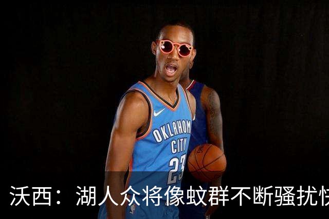 沃西：湖人众将像蚊群不断骚扰快船 今天他们展现了阵容的深度