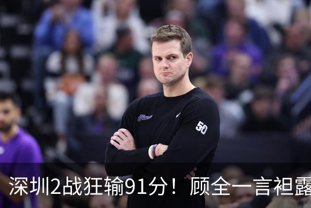 深圳2战狂输91分！顾全一言袒露心扉：客观因素很多，球员不职业