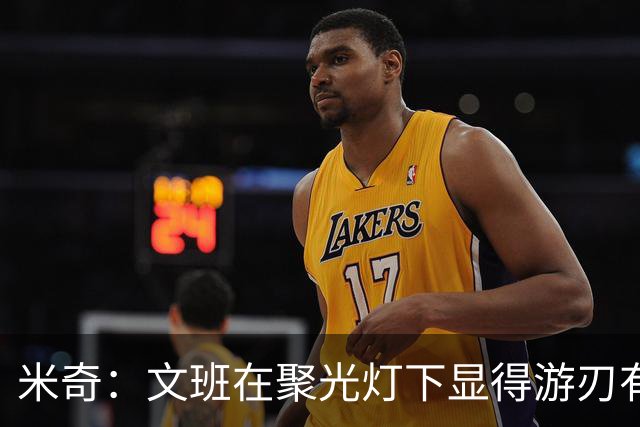 米奇：文班在聚光灯下显得游刃有余 他能坦然面对赞扬和批评