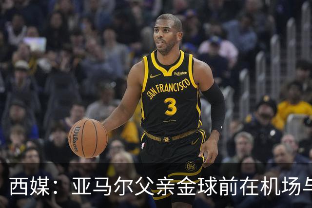 西媒：亚马尔父亲金球前在机场与人冲突 朝人脸吐口水+抄凳子打人