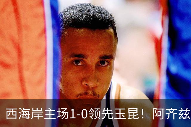 西海岸主场1-0领先玉昆！阿齐兹包抄破门，董宇倒三角送助攻