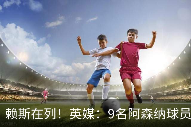 赖斯在列！英媒：9名阿森纳球员一年多后能与海外球队谈自由转会