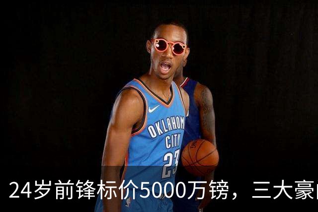 24岁前锋标价5000万镑，三大豪门被劝出手